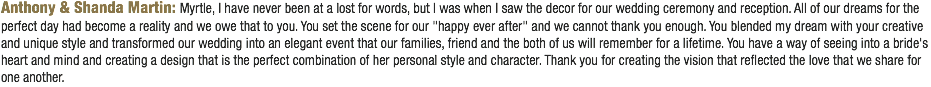 Anthony & Shanda Martin: Myrtle, I have never been at a lost for words, but I was when I saw the decor for our wedding ceremony and reception. All of our dreams for the perfect day had become a reality and we owe that to you. You set the scene for our "happy ever after" and we cannot thank you enough. You blended my dream with your creative and unique style and transformed our wedding into an elegant event that our families, friend and the both of us will remember for a lifetime. You have a way of seeing into a bride's heart and mind and creating a design that is the perfect combination of her personal style and character. Thank you for creating the vision that reflected the love that we share for one another. 