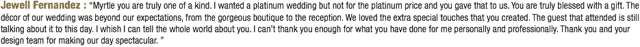 Jewell Fernandez : “Myrtle you are truly one of a kind. I wanted a platinum wedding but not for the platinum price and you gave that to us. You are truly blessed with a gift. The décor of our wedding was beyond our expectations, from the gorgeous boutique to the reception. We loved the extra special touches that you created. The guest that attended is still talking about it to this day. I whish I can tell the whole world about you. I can’t thank you enough for what you have done for me personally and professionally. Thank you and your design team for making our day spectacular. ”