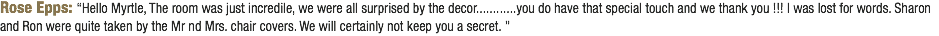 Rose Epps: “Hello Myrtle, The room was just incredile, we were all surprised by the decor............you do have that special touch and we thank you !!! I was lost for words. Sharon and Ron were quite taken by the Mr nd Mrs. chair covers. We will certainly not keep you a secret. ”
