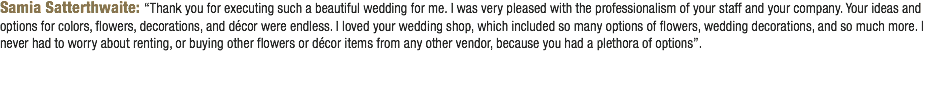 Samia Satterthwaite: “Thank you for executing such a beautiful wedding for me. I was very pleased with the professionalism of your staff and your company. Your ideas and options for colors, flowers, decorations, and décor were endless. I loved your wedding shop, which included so many options of flowers, wedding decorations, and so much more. I never had to worry about renting, or buying other flowers or décor items from any other vendor, because you had a plethora of options”. 