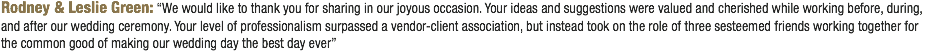 Rodney & Leslie Green: “We would like to thank you for sharing in our joyous occasion. Your ideas and suggestions were valued and cherished while working before, during, and after our wedding ceremony. Your level of professionalism surpassed a vendor-client association, but instead took on the role of three sesteemed friends working together for the common good of making our wedding day the best day ever”
