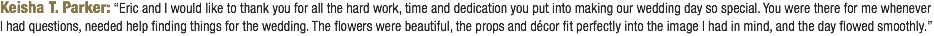 Keisha T. Parker: “Eric and I would like to thank you for all the hard work, time and dedication you put into making our wedding day so special. You were there for me whenever I had questions, needed help finding things for the wedding. The flowers were beautiful, the props and décor fit perfectly into the image I had in mind, and the day flowed smoothly.”